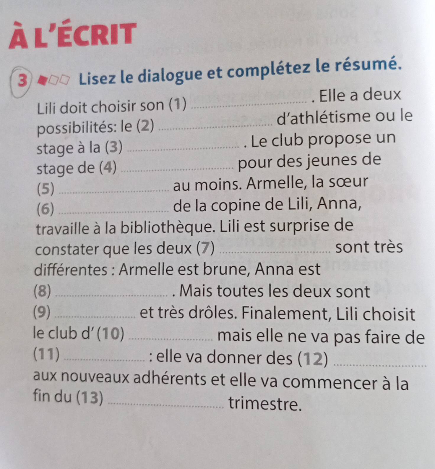 à l'écrit 
3 
Lisez le dialogue et complétez le résumé. 
. Elle a deux 
Lili doit choisir son (1)_ 
d'athlétisme ou le 
possibilités: le (2)_ 
stage à la (3) _. Le club propose un 
stage de (4) _pour des jeunes de 
(5) _au moins. Armelle, la sœur 
(6) _de la copine de Lili, Anna, 
travaille à la bibliothèque. Lili est surprise de 
constater que les deux (7) _sont très 
différentes : Armelle est brune, Anna est 
(8) _. Mais toutes les deux sont 
(9)_ et très drôles. Finalement, Lili choisit 
le club d´ (10) _mais elle ne va pas faire de 
(11) _: elle va donner des (12)_ 
aux nouveaux adhérents et elle va commencer à la 
fin du (13) _trimestre.