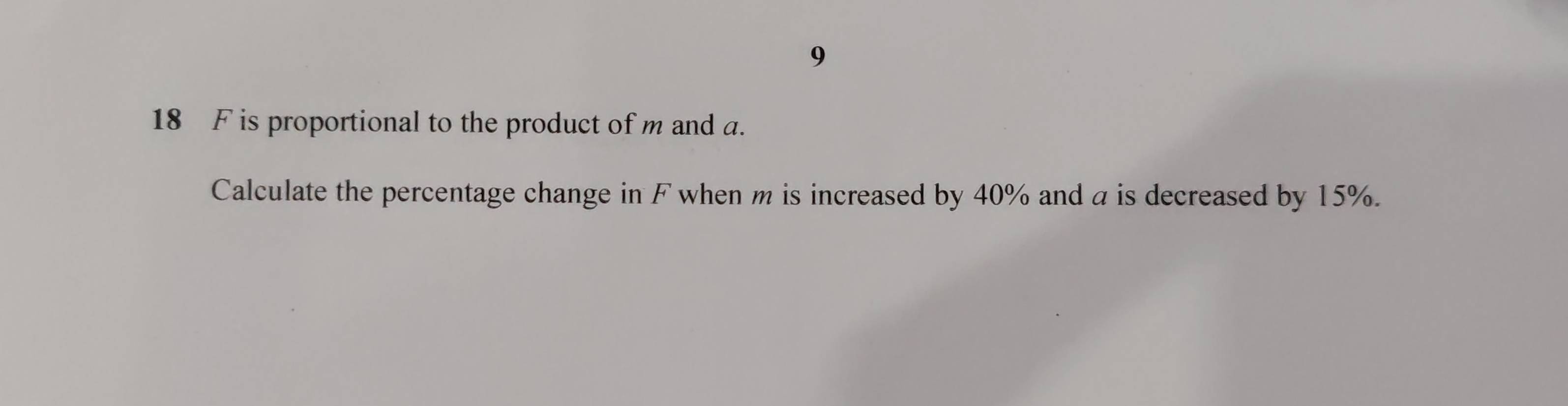 9 
18 F is proportional to the product of m and a. 
Calculate the percentage change in F when m is increased by 40% and a is decreased by 15%.