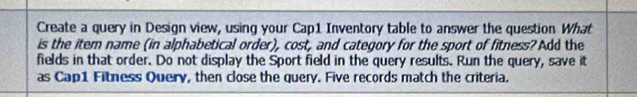 Create a query in Design view, using your Cap1 Inventory table to answer the question What 
is the item name (in alphabetical order), cost, and category for the sport of fitness? Add the 
fields in that order. Do not display the Sport field in the query results. Run the query, save it 
as Cap1 Fitness Query, then close the query. Five records match the criteria.