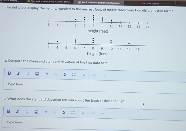 A Your work in Yenaz, PD 9, ALOEBRA 1 OF 2 | Alg1.1.15 Practice problems | IL Classroom Current Grades 
The dot plots display the height, rounded to the nearest foot, of maple trees from two different tree farms. 
a. Compare the mean and standard deviation of the two data sets. 
B I U 
Type here 
b. What does the standard deviation tell you about the trees at these farms? 
B I U 
Σ 
Type here