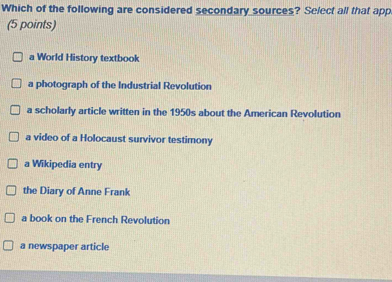 Which of the following are considered secondary sources? Select all that app
(5 points)
a World History textbook
a photograph of the Industrial Revolution
a scholarly article written in the 1950s about the American Revolution
a video of a Holocaust survivor testimony
a Wikipedia entry
the Diary of Anne Frank
a book on the French Revolution
a newspaper article