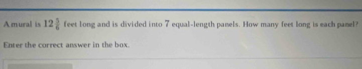 Amural is 12 5/6  feet long and is divided into 7 equal-length panels. How many feet long is each panel? 
Enter the correct answer in the box.