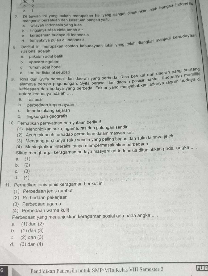 3
C. 2
d. 1
7. Di bawah ini yang bukan merupakan hal yang sangat dibutuhkan oleh bangsa Indones
mengenai persatuan dan kesatuan bangsa yaitu .. .
a. wilayah Indonesia yang luas
b.  tingginya rása cinta tanah air
c. keragaman budaya di Indonesia
d. banyaknya pulau di Indonesia
8. Berikut ini merupakan contoh kebudayaan lokal yang telah diangkat menjadi kebudayaa
nasional adalah ... .
a. pakaian adat batik
b. upacara ngaben
c. rumah adat honai
d. tari tradisional seudati
9. Rina dan Syifa berasal dari daerah yang berbeda. Rina berasal dari daerah yang bentang
alamnya berupa pegunungan. Syifa berasal dari daerah pesisir pantai. Keduanya memiliki
kebiasaan dan budaya yang berbeda. Faktor yang menyebabkan adanya ragam budaya di
antara keduanya adalah ... .
a. ras asal
b. perbedaan kepercayaan
c. latar belakang sejarah
d. lingkungan geografis
10. Perhatikan pernyataan-pernyataan berikut!
(1) Menonjolkan suku, agama, ras dan golongan sendiri.
(2) Acuh tak acuh terhadap perbedaan dalam masyarakat.'
(3) Menganggap hanya suku sendiri yang paling bagus dan suku lainnya jelek.
(4) Meningkatkan interaksi tanpa mempermasalahkan perbedaan.
Sikap menghargai keragaman budaya masyarakat Indonesia ditunjukkan pada angka ... .
a. (1)
b. (2)
c. (3)
d. (4)
11. Perhatikan jenis-jenis keragaman berikut ini!
(1) Perbedaan jenis rambut
(2) Perbedaan pekerjaan
(3) Perbedaan agama
(4) Perbedaan warna kulit
Perbedaan yang menunjukkan keragaman sosial ada pada angka ... .
a. (1) dan (2)
b. (1) dan (3)
c. (2) dan (3)
d. (3) dan (4)
6 Pendidikan Pancasila untuk SMP/MTs Kelas VIII Semester 2
PERC