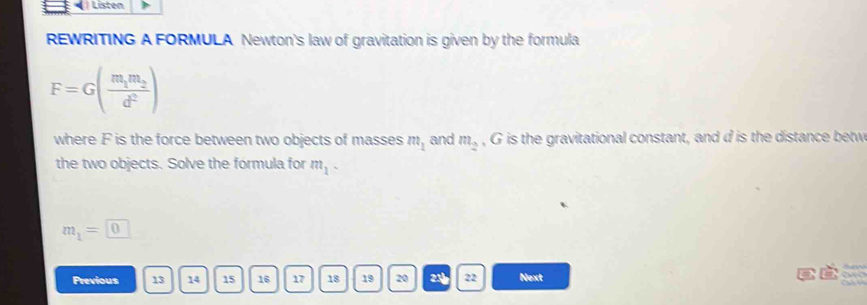 Listen 
REWRITING A FORMULA Newton's law of gravitation is given by the formula
F=G(frac m_1m_2d^2)
where F is the force between two objects of masses m_1 and m_2 , G is the gravitational constant, and d is the distance betw 
the two objects. Solve the formula for m_1-
m_1=□ 0

Previous 13 14 15 16 17 18 19 20 23 22 Next