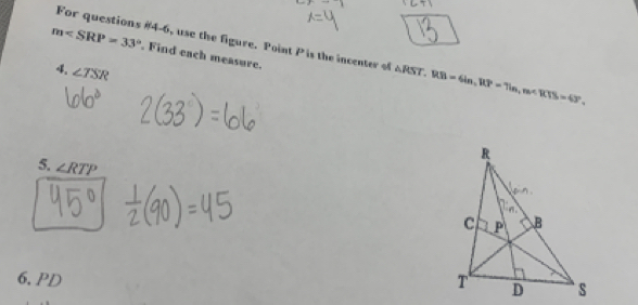 For questions #4-6, use the figure. Point P is the incenter of △ RST, RB=6ln, RP=7in, m∠ RTS=43°,
m . Find each measure. 
4. ∠ TSR
5 ∠ RTP
6. PD