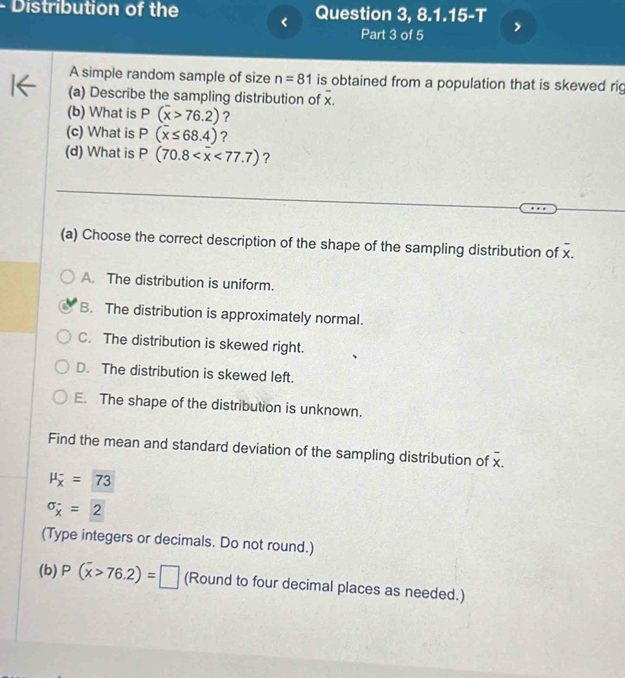 Distribution of the Question 3, 8.1.15-T
<
Part 3 of 5
A simple random sample of size  n=81 is obtained from a population that is skewed rig
(a) Describe the sampling distribution of x.
(b) What is P(overline x>76.2) ?
(c) What is P(overline x≤ 68.4) ?
(d) What is P(70.8 <77.7) ?
(a) Choose the correct description of the shape of the sampling distribution of -.
A. The distribution is uniform.
B. The distribution is approximately normal.
C. The distribution is skewed right.
D. The distribution is skewed left.
E. The shape of the distribution is unknown.
Find the mean and standard deviation of the sampling distribution of x. overline x
mu _overline x^-=73
sigma _overline x=2
(Type integers or decimals. Do not round.)
(b) P(overline x>76.2)=□ (Round to four decimal places as needed.)