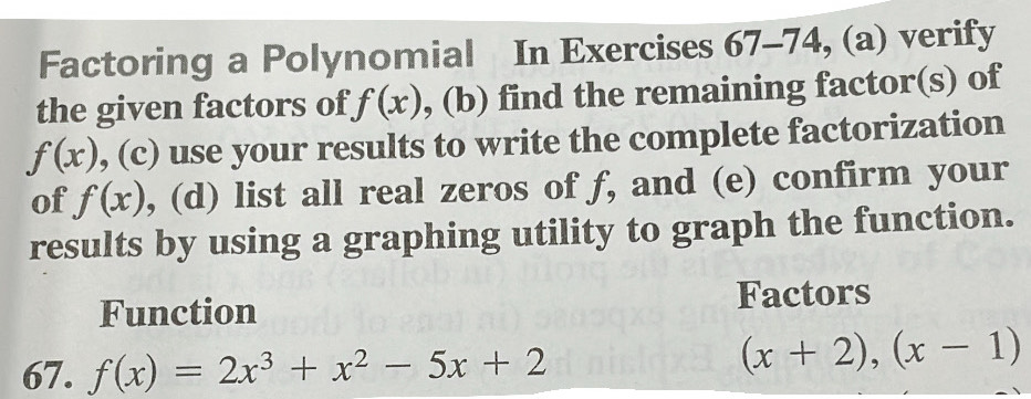 Factoring a Polynomial In Exercises 67-74, (a) verify 
the given factors of f(x) , (b) find the remaining factor(s) of
f(x) , (c) use your results to write the complete factorization 
of f(x) , (d) list all real zeros of f, and (e) confirm your 
results by using a graphing utility to graph the function. 
Function Factors 
67. f(x)=2x^3+x^2-5x+2
(x+2),(x-1)