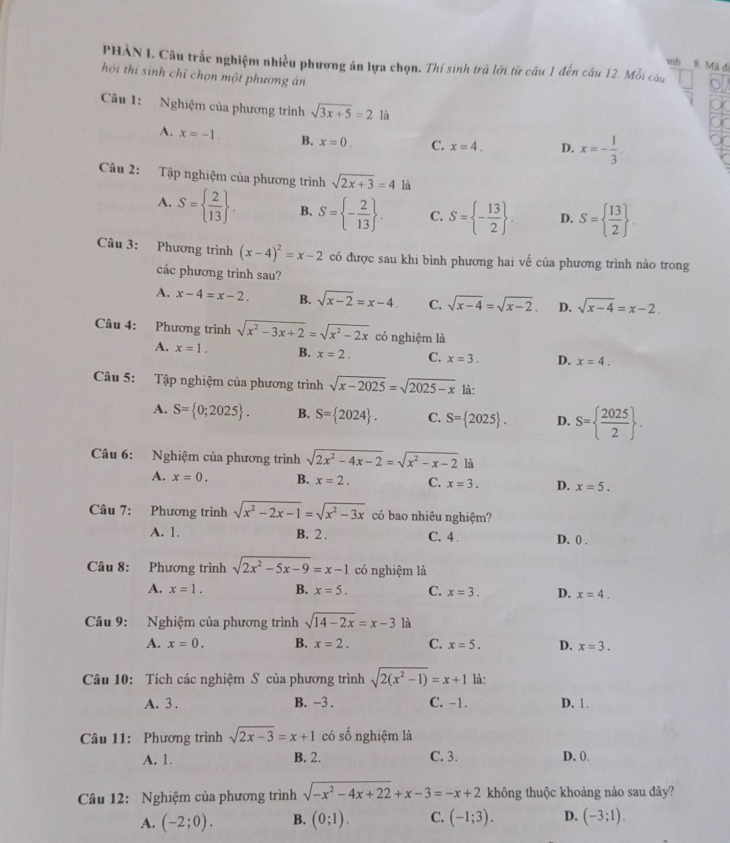 PHẢN I. Câu trắc nghiệm nhiều phương án lựa chọn. Thí sinh trả lời từ câu 1 đến câu 12. Mỗi câu
3nh 8. Mã đ
hỏi thí sinh chỉ chọn một phương án
Câu 1: Nghiệm của phương trình sqrt(3x+5)=2 là
A. x=-1.
B. x=0.
C. x=4. D. x=- 1/3 .
Câu 2: Tập nghiệm của phương trình sqrt(2x+3)=4 là
A. S=  2/13  .
B. S= - 2/13  . C. S= - 13/2  . D. S=  13/2  .
Câu 3: Phương trình (x-4)^2=x-2 có được sau khi bình phương hai vế của phương trình nào trong
các phương trình sau?
A. x-4=x-2. B. sqrt(x-2)=x-4. C. sqrt(x-4)=sqrt(x-2). D. sqrt(x-4)=x-2.
Câu 4: Phương trình sqrt(x^2-3x+2)=sqrt(x^2-2x) có nghiệm là
A. x=1.
B. x=2.
C. x=3.
D. x=4.
Câu 5: Tập nghiệm của phương trình sqrt(x-2025)=sqrt(2025-x) là:
A. S= 0;2025 . B. S= 2024 . C. S= 2025 . D. S=  2025/2  .
Câu 6: Nghiệm của phương trình sqrt(2x^2-4x-2)=sqrt(x^2-x-2) là
A. x=0.
B. x=2. C. x=3. D. x=5.
Câu 7: Phương trình sqrt(x^2-2x-1)=sqrt(x^2-3x) có bao nhiêu nghiệm?
A. 1. B. 2 . C. 4 . D. 0 .
Câu 8: Phương trình sqrt(2x^2-5x-9)=x-1 có nghiệm là
A. x=1. B. x=5. C. x=3. D. x=4.
Câu 9:  Nghiệm của phương trình sqrt(14-2x)=x-3 là
A. x=0. B. x=2. C. x=5. D. x=3.
Câu 10: Tích các nghiệm S của phương trình sqrt(2(x^2-1))=x+1 là:
A. 3 . B. -3 . C. -1. D. 1.
Câu 11: Phương trình sqrt(2x-3)=x+1 có số nghiệm là
A. 1. B. 2. C. 3. D. 0.
Câu 12: Nghiệm của phương trình sqrt(-x^2-4x+22)+x-3=-x+2 không thuộc khoảng nào sau đây?
A. (-2;0). B. (0;1). C. (-1;3). D. (-3;1).