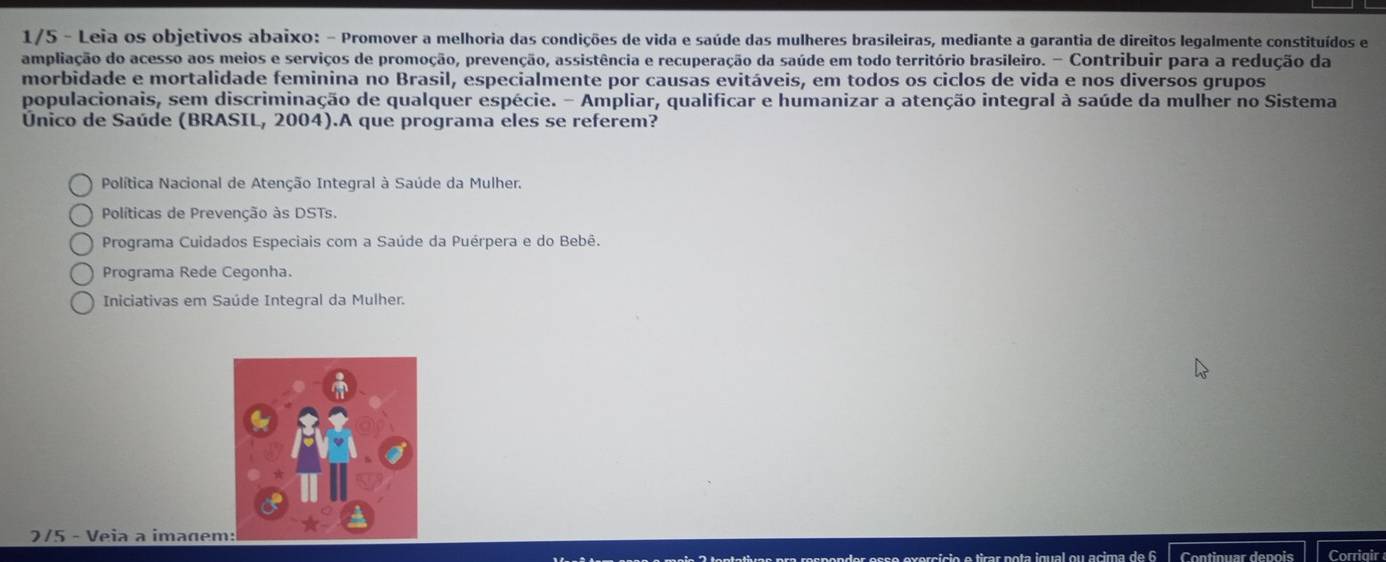 1/5 - Leia os objetivos abaixo: - Promover a melhoria das condições de vida e saúde das mulheres brasileiras, mediante a garantia de direitos legalmente constituídos e
ampliação do acesso aos meios e serviços de promoção, prevenção, assistência e recuperação da saúde em todo território brasileiro. - Contribuir para a redução da
morbidade e mortalidade feminina no Brasil, especialmente por causas evitáveis, em todos os ciclos de vida e nos diversos grupos
populacionais, sem discriminação de qualquer espécie. - Ampliar, qualificar e humanizar a atenção integral à saúde da mulher no Sistema
Único de Saúde (BRASIL, 2004).A que programa eles se referem?
Política Nacional de Atenção Integral à Saúde da Mulher.
Políticas de Prevenção às DSTs.
Programa Cuidados Especiais com a Saúde da Puérpera e do Bebê.
Programa Rede Cegonha.
Iniciativas em Saúde Integral da Mulher.
275 - Veia a imagem
Continuar depois Corriqir