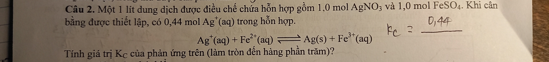 Một 1 lít dung dịch được điều chế chửa hỗn hợp gồm 1, 0 mol AgNO_3 và 1,0 mol FeS O_4. Khi cân 
bằng được thiết lập, có 0, 44 mol Ag^+(aq) trong hỗn hợp.
Ag^+(aq)+Fe^(2+)(aq)leftharpoons Ag(s)+Fe^(3+)(aq)
Tính giá trị Kc của phản ứng trên (làm tròn đến hàng phần trăm)?