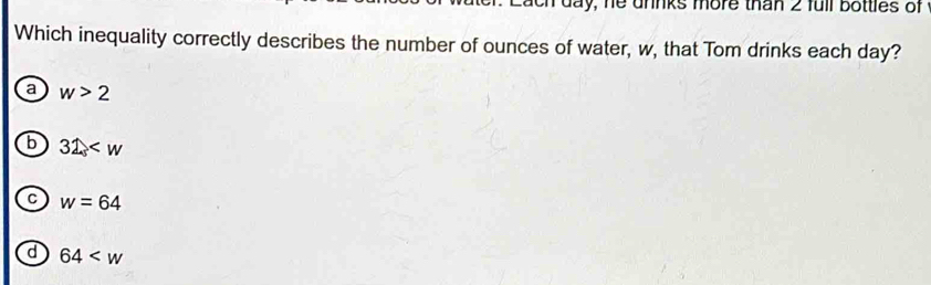 day, he unnks more than 2 full bottles of
Which inequality correctly describes the number of ounces of water, w, that Tom drinks each day?
a w>2
b 32
w=64
d 64