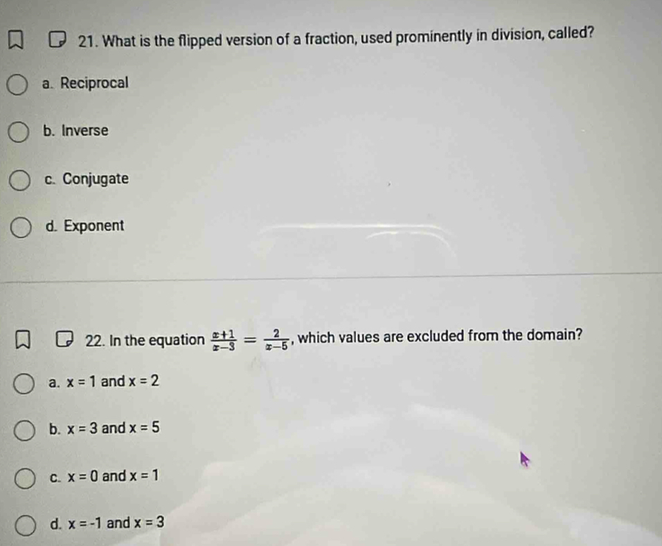 What is the flipped version of a fraction, used prominently in division, called?
a. Reciprocal
b. Inverse
c. Conjugate
d. Exponent
22. In the equation  (x+1)/x-3 = 2/x-5  , which values are excluded from the domain?
a. x=1 and x=2
b. x=3 and x=5
C. x=0 and x=1
d. x=-1 and x=3