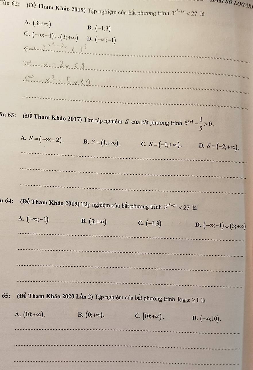 (Đề Tham Khảo 2019) Tập nghiệm của bất phương trình 3^(x^2)-2x<27</tex> là
A. (3;+∈fty )
B. (-1;3)
C. (-∈fty ;-1)∪ (3;+∈fty ) D. (-∈fty ;-1)
_
_
_
_
âu 63: (Đề Tham Khảo 2017) Tìm tập nghiệm S của bất phương trình 5^(x+1)- 1/5 >0. 
_
A. S=(-∈fty ;-2). B. S=(1;+∈fty ). C. S=(-1;+∈fty ). D. S=(-2;+∈fty ). 
_
_
u 64: (Đề Tham Khảo 2019) Tập nghiệm của bất phương trình 3^(x^2)-2x<27</tex> là
A. (-∈fty ;-1)
B. (3;+∈fty )
_
C. (-1;3) D. (-∈fty ;-1)∪ (3;+∈fty )
_
_
_
65: (Đề Tham Khảo 2020 Lần 2) Tập nghiệm của bất phương trình log x≥ 1 là
A. (10;+∈fty ). B. (0;+∈fty ). C. [10;+∈fty ). D. (-∈fty ;10). 
_
_
_