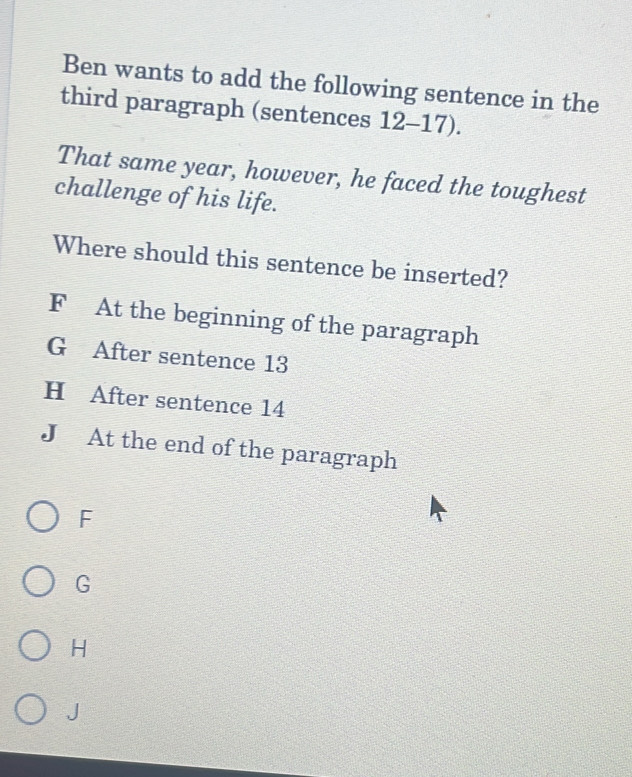 Ben wants to add the following sentence in the
third paragraph (sentences 12- 17).
That same year, however, he faced the toughest
challenge of his life.
Where should this sentence be inserted?
F At the beginning of the paragraph
G After sentence 13
H After sentence 14
J At the end of the paragraph
F
G
H
J