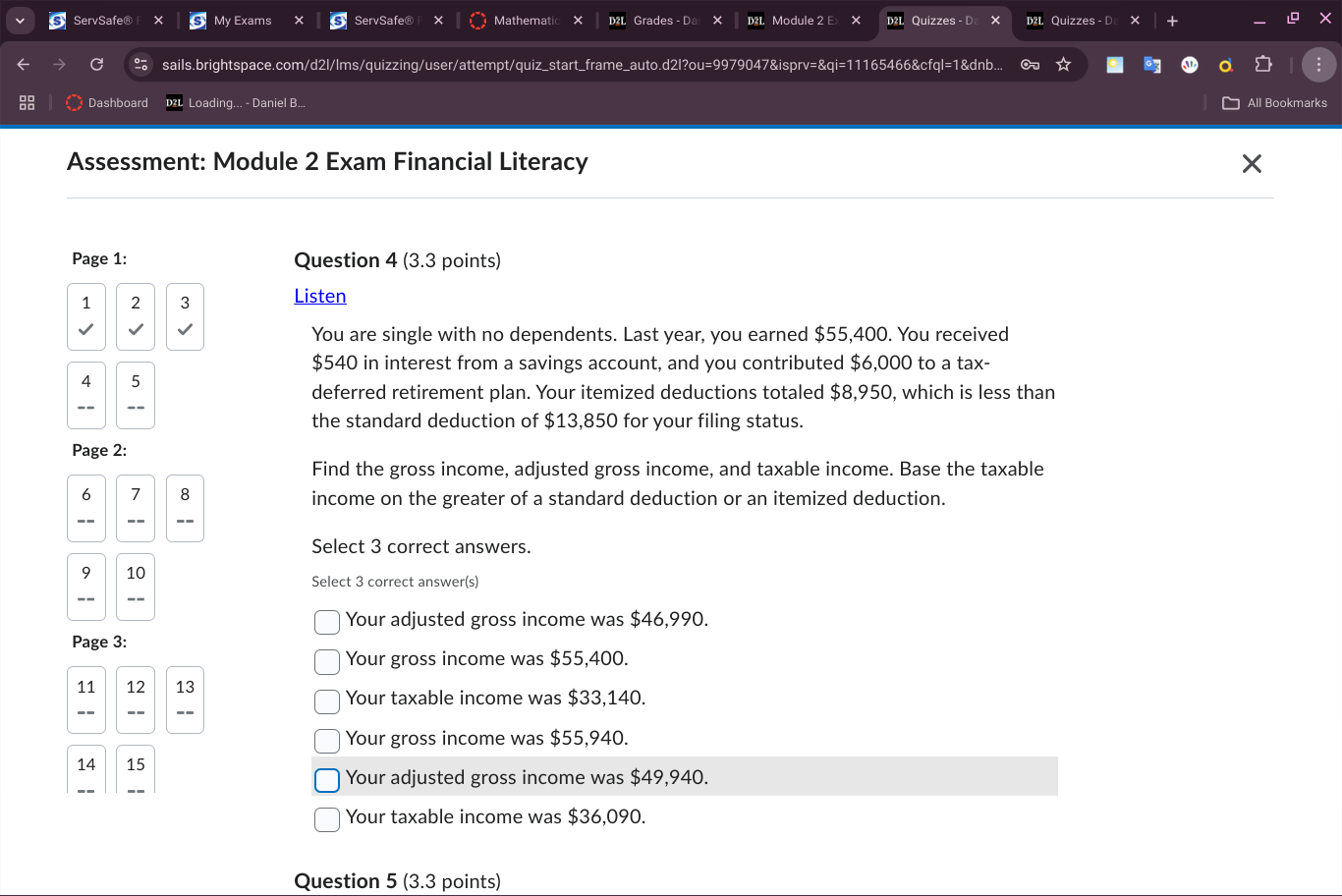 ServSafe® My Exams X ServSafe® Mathematic × Grades - D Module 2 E × Quizzes - D Quizzes - D +
sails.brightspace.com/d2l/lms/quizzing/user/attempt/quiz_start_frame_auto.d2l?ou=9979047&isprv=&qi=11165466&cfql=1&dnb... ∞
Dashboard Loading... - Daniel B... All Bookmarks
Assessment: Module 2 Exam Financial Literacy
Page 1: Question 4 (3.3 points)
1 2 3 Listen
You are single with no dependents. Last year, you earned $55,400. You received
$540 in interest from a savings account, and you contributed $6,000 to a tax-
4 5
deferred retirement plan. Your itemized deductions totaled $8,950, which is less than
the standard deduction of $13,850 for your filing status.
Page 2:
Find the gross income, adjusted gross income, and taxable income. Base the taxable
6 7 8 income on the greater of a standard deduction or an itemized deduction.
Select 3 correct answers.
9 10 Select 3 correct answer(s)
Your adjusted gross income was $46,990.
Page 3:
Your gross income was $55,400.
11 12 13
Your taxable income was $33,140.
Your gross income was $55,940.
14 15
Your adjusted gross income was $49,940.
Your taxable income was $36,090.
Question 5 (3.3 points)