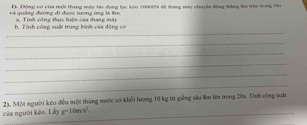 1). Động cơ của một thang máy tác dụng lực kéo 10000N để thang máy chuyển động thắng lên trên trong 10s
và quãng đường đi được tương ứng là 8m. 
a, Tỉnh công thực hiện của thang máy 
_ 
b, Tính công suất trung bình của động cơ 
_ 
_ 
_ 
_ 
_ 
2). Một người kéo đều một thùng nước có khối lượng 10 kg từ giếng sâu 8m lên trong 20s. Tinh công suất 
của người kéo. Lấy g=10m/s^2.