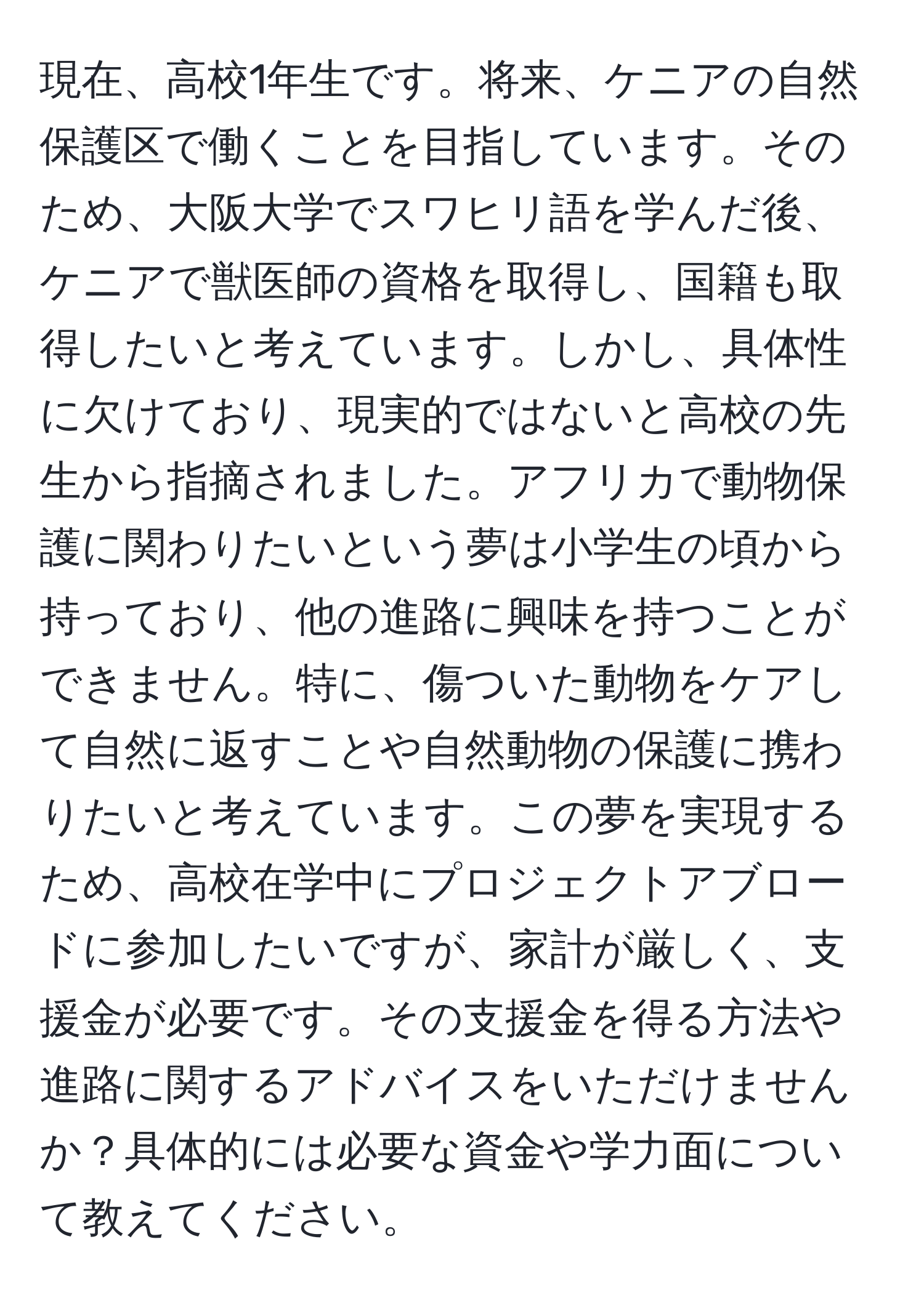 現在、高校1年生です。将来、ケニアの自然保護区で働くことを目指しています。そのため、大阪大学でスワヒリ語を学んだ後、ケニアで獣医師の資格を取得し、国籍も取得したいと考えています。しかし、具体性に欠けており、現実的ではないと高校の先生から指摘されました。アフリカで動物保護に関わりたいという夢は小学生の頃から持っており、他の進路に興味を持つことができません。特に、傷ついた動物をケアして自然に返すことや自然動物の保護に携わりたいと考えています。この夢を実現するため、高校在学中にプロジェクトアブロードに参加したいですが、家計が厳しく、支援金が必要です。その支援金を得る方法や進路に関するアドバイスをいただけませんか？具体的には必要な資金や学力面について教えてください。