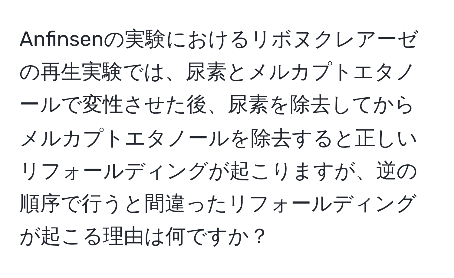 Anfinsenの実験におけるリボヌクレアーゼの再生実験では、尿素とメルカプトエタノールで変性させた後、尿素を除去してからメルカプトエタノールを除去すると正しいリフォールディングが起こりますが、逆の順序で行うと間違ったリフォールディングが起こる理由は何ですか？