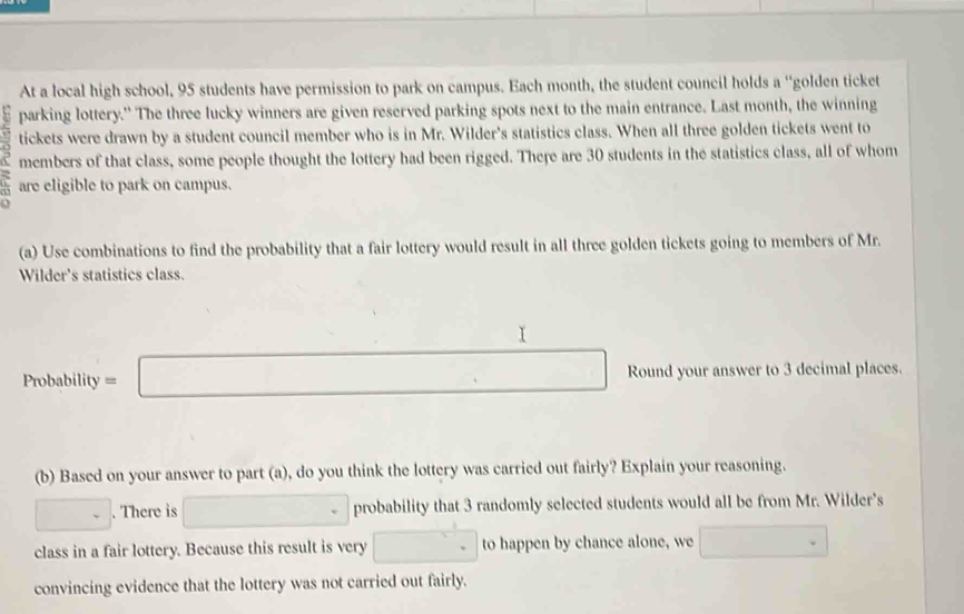 At a local high school, 95 students have permission to park on campus. Each month, the student council holds a “golden ticket 
parking lottery." The three lucky winners are given reserved parking spots next to the main entrance. Last month, the winning 
tickets were drawn by a student council member who is in Mr. Wilder's statistics class. When all three golden tickets went to 
members of that class, some people thought the lottery had been rigged. There are 30 students in the statistics class, all of whom 
are eligible to park on campus. 
(a) Use combinations to find the probability that a fair lottery would result in all three golden tickets going to members of Mr. 
Wilder's statistics class.
Pn obability=□ Round your answer to 3 decimal places. 
(b) Based on your answer to part (a), do you think the lottery was carried out fairly? Explain your reasoning. 
□ . . There is □° probability that 3 randomly selected students would all be from Mr. Wilder’s 
class in a fair lottery. Because this result is very □ to happen by chance alone, we □ 
convincing evidence that the lottery was not carried out fairly.