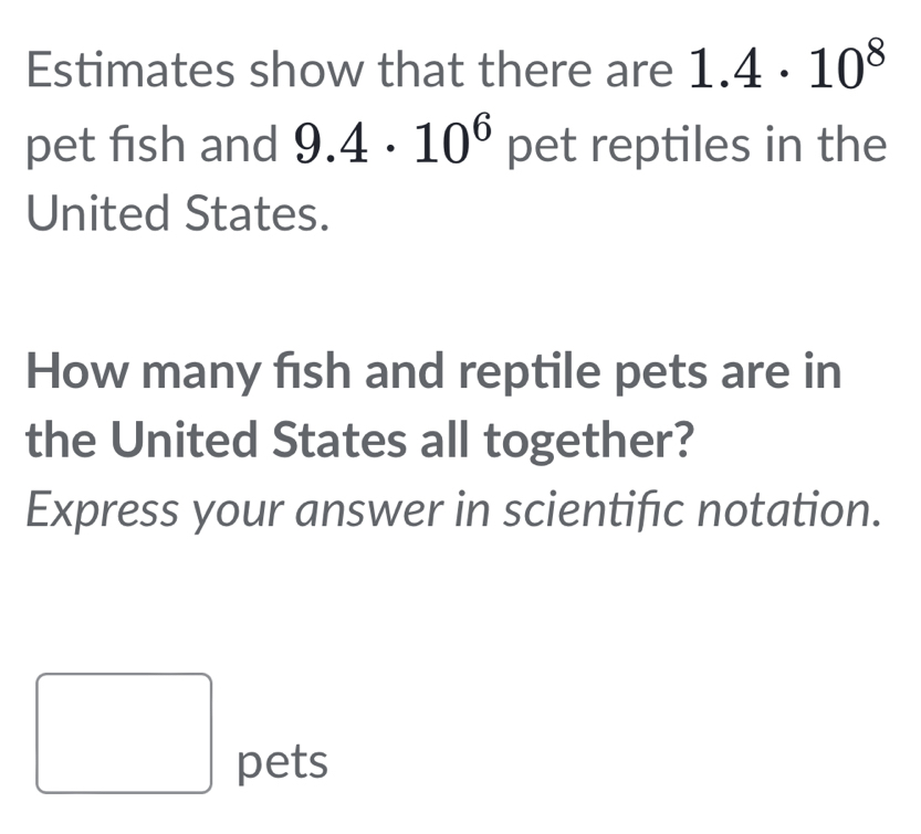 Estimates show that there are 1.4· 10^8
pet fish and 9.4· 10^6 pet reptiles in the 
United States. 
How many fish and reptile pets are in 
the United States all together? 
Express your answer in scientific notation. 
pets