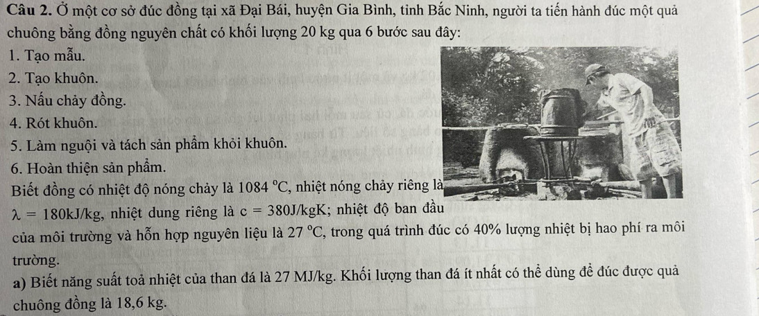 Ở một cơ sở đúc đồng tại xã Đại Bái, huyện Gia Bình, tinh Bắc Ninh, người ta tiến hành đúc một quả 
chuông bằng đồng nguyên chất có khối lượng 20 kg qua 6 bước sau đây: 
1. Tạo mẫu. 
2. Tạo khuôn. 
3. Nấu chảy đồng. 
4. Rót khuôn. 
5. Làm nguội và tách sản phẩm khỏi khuôn. 
6. Hoàn thiện sản phầm. 
Biết đồng có nhiệt độ nóng chảy là 1084°C , nhiệt nóng chảy riên
lambda =180kJ/kg , nhiệt dung riêng là c=380J/kgK; nhiệt độ ban đầu 
của môi trường và hỗn hợp nguyên liệu là 27°C , trong quá trình đúc có 40% lượng nhiệt bị hao phí ra môi 
trường. 
a) Biết năng suất toả nhiệt của than đá là 27 MJ/kg. Khối lượng than đá ít nhất có thể dùng để đúc được quả 
chuông đồng là 18,6 kg.