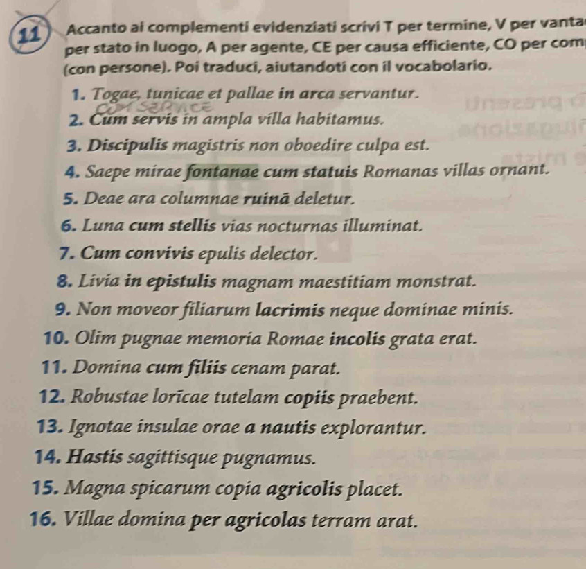 Accanto ai complementi evidenziati scrivi T per termine, V per vanta 
per stato in luogo, A per agente, CE per causa efficiente, CO per com 
(con persone). Poi traduci, aiutandoti con il vocabolario. 
1. Togae, tunicae et pallae in arca servantur. 
2. Cum servis in ampla villa habitamus. 
3. Discipulis magistris non oboedire culpa est. 
4. Saepe mirae fontanae cum statuis Romanas villas ornant. 
5. Deae ara columnae ruinā deletur. 
6. Luna cum stellis vias nocturnas illuminat. 
7. Cum convivis epulis delector. 
8. Livia in epistulis magnam maestitiam monstrat. 
9. Non moveor filiarum lacrimis neque dominae minis. 
10. Olim pugnae memoria Romae incolis grata erat. 
11. Domina cum filiis cenam parat. 
12. Robustae lorīcae tutelam copiis praebent. 
13. Ignotae insulae orae a nautis explorantur. 
14. Hastis sagittisque pugnamus. 
15. Magna spicarum copia agricolis placet. 
16. Villae domina per agricolas terram arat.