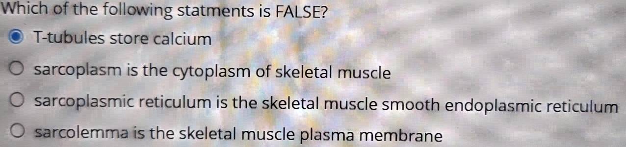 Which of the following statments is FALSE?
T-tubules store calcium
sarcoplasm is the cytoplasm of skeletal muscle
sarcoplasmic reticulum is the skeletal muscle smooth endoplasmic reticulum
sarcolemma is the skeletal muscle plasma membrane