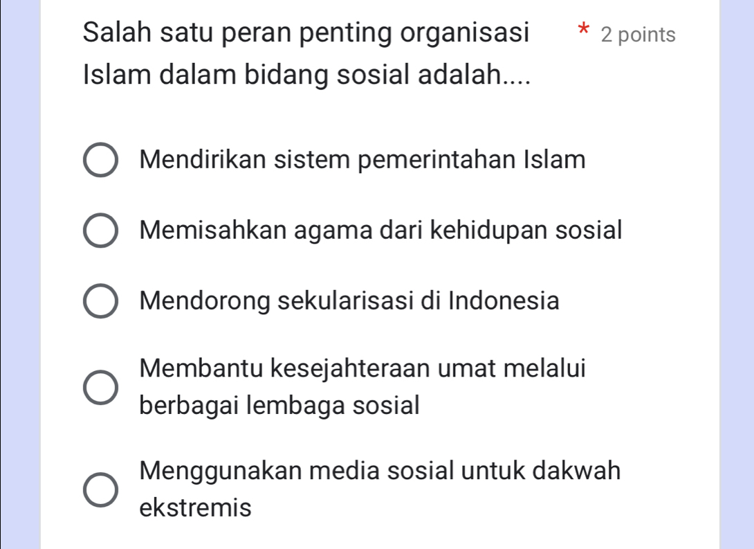 Salah satu peran penting organisasi * 2 points
Islam dalam bidang sosial adalah....
Mendirikan sistem pemerintahan Islam
Memisahkan agama dari kehidupan sosial
Mendorong sekularisasi di Indonesia
Membantu kesejahteraan umat melalui
berbagai lembaga sosial
Menggunakan media sosial untuk dakwah
ekstremis