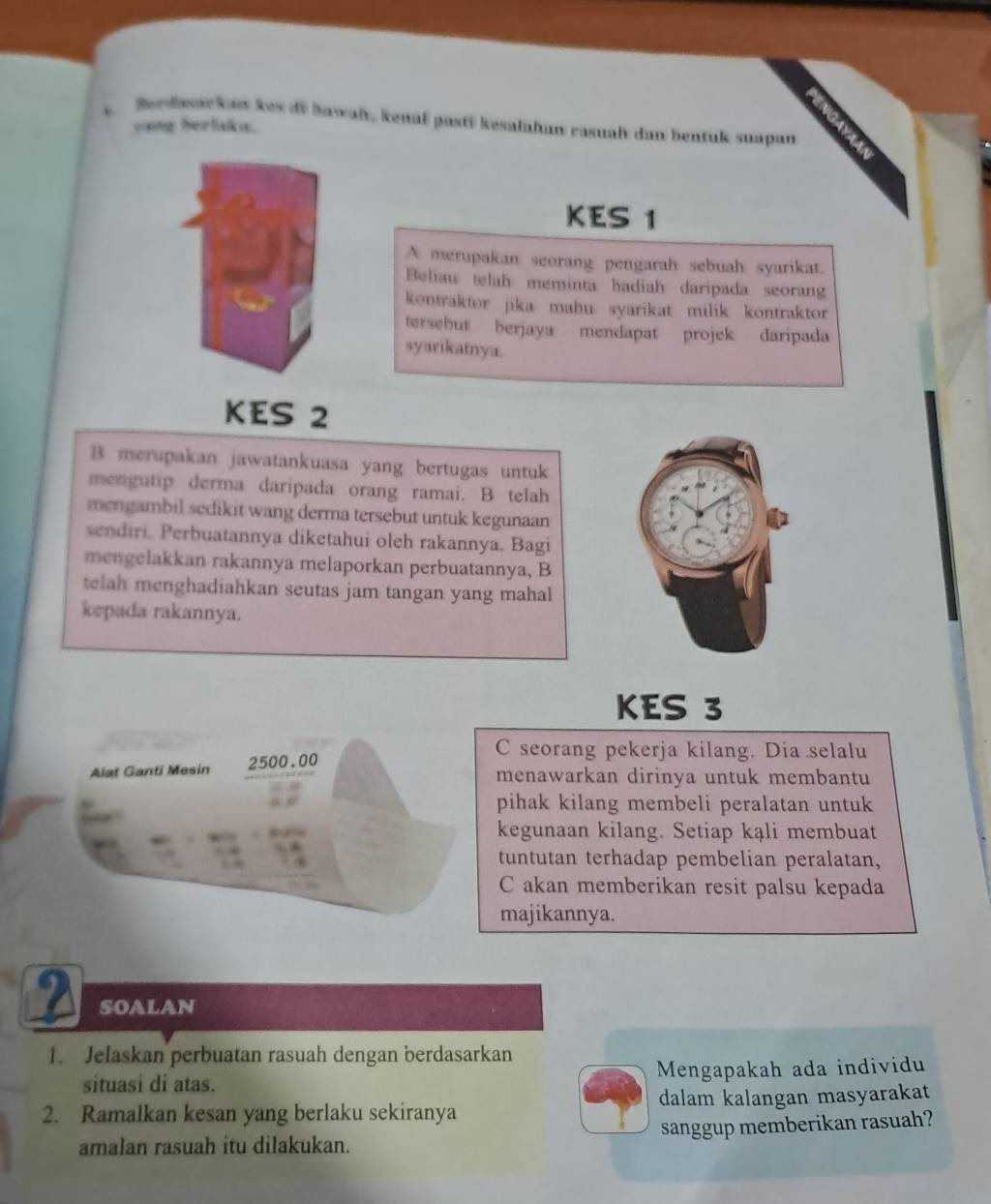 Berdasarkaw kes di Bawaly, kenał pasti kesalahan rasual dan bentuk suapan 
oaig herlak. 
KES 1
A merupakan seorang pengarah sebuah syarikat. 
Beliau telah meminta hadiah daripada seoran 
kontraktor jika mahu syarikat milik kontraktor 
tersebut berjaya mendapat projek daripada 
syarikatnya. 
KES 2
B merupakan jawatankuasa yang bertugas untuk 
mengutip derma daripada orang ramai. B telah 
mengambil sedikit wang derma tersebut untuk kegunaan 
sendiri. Perbuatannya diketahui oleh rakannya. Bagi 
mengelakkan rakannya melaporkan perbuatannya, B 
telah menghadiahkan seutas jam tangan yang mahal 
kepada rakannya. 
KES 3
C seorang pekerja kilang. Dia selalu 
Alat Ganti Mesin 2500.00
menawarkan dirinya untuk membantu 
pihak kilang membeli peralatan untuk 
kegunaan kilang. Setiap kąli membuat 
tuntutan terhadap pembelian peralatan, 
C akan memberikan resit palsu kepada 
majikannya. 
2 soalan 
1. Jelaskan perbuatan rasuah dengan berdasarkan 
situasi di atas. Mengapakah ada individu 
2. Ramalkan kesan yang berlaku sekiranya dalam kalangan masyarakat 
amalan rasuah itu dilakukan. sanggup memberikan rasuah?