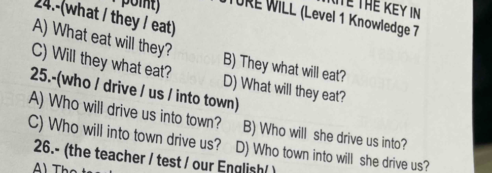 Tể THE KEY IN
24.-(what / they / eat)
URE WILL (Level 1 Knowledge 7
A) What eat will they? B) They what will eat?
C) Will they what eat? D) What will they eat?
25.-(who / drive / us / into town)
A) Who will drive us into town? B) Who will she drive us into?
C) Who will into town drive us? D) Who town into will she drive us?
26.- (the teacher / test / our English/ )
A) Thọ