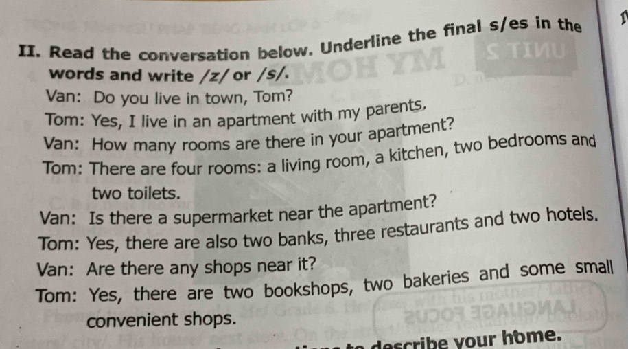 Read the conversation below. Underline the final s/es in the 
words and write /z/ or /s/. 
Van: Do you live in town, Tom? 
Tom: Yes, I live in an apartment with my parents. 
Van: How many rooms are there in your apartment? 
Tom: There are four rooms: a living room, a kitchen, two bedrooms and 
two toilets. 
Van: Is there a supermarket near the apartment? 
Tom: Yes, there are also two banks, three restaurants and two hotels. 
Van: Are there any shops near it? 
Tom: Yes, there are two bookshops, two bakeries and some small 
convenient shops. 
describe your home.