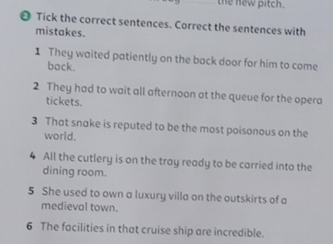 the new pitch. 
❷ Tick the correct sentences. Correct the sentences with 
mistakes. 
1 They waited patiently on the back door for him to come 
back. 
2 They had to wait all afternoon at the queue for the opera 
tickets. 
3 That snake is reputed to be the most poisonous on the 
world. 
4 All the cutlery is on the tray ready to be carried into the 
dining room. 
5 She used to own a luxury villa on the outskirts of a 
medieval town. 
6 The facilities in that cruise ship are incredible.