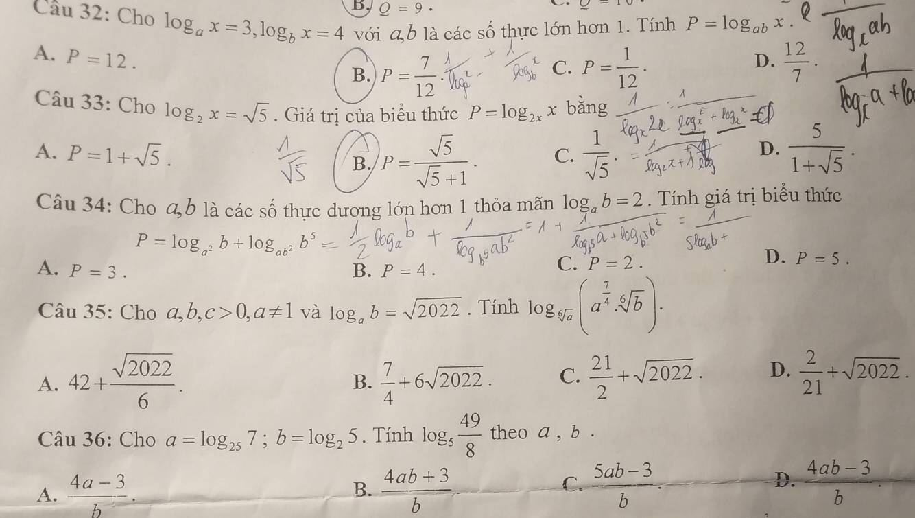 B Q=9·
C. _ -10
Cầu 32: Cho log _ax=3,log _bx=4 với a,b là các s A 6 thực lớn hơn 1. Tính P=log _ab
A. P=12.
B. P= 7/12 . P= 1/12 .
C.
D.  12/7 .
Câu 33: Cho log _2x=sqrt(5). Giá trị của biểu thức P=log _2x x bằng
A. P=1+sqrt(5). B. P= sqrt(5)/sqrt(5)+1 .  1/sqrt(5) .
C.
D.  5/1+sqrt(5) .
Câu 34: Cho a b là các số thực dương lớn hơn 1 thỏa mãn log _ab=2. Tính giá trị biểu thức
P=log _a^2b+log _ab^2b^5
D. P=5.
A. P=3. B. P=4.
C. P=2.
Câu 35: Cho a,b,c>0,a!= 1 và log _ab=sqrt(2022). Tính log _sqrt[6](a)(a^(frac 7)4· sqrt[6](b)).
A. 42+ sqrt(2022)/6 .  7/4 +6sqrt(2022). C.  21/2 +sqrt(2022). D.  2/21 +sqrt(2022).
B.
Câu 36: Cho a=log _257;b=log _25. Tính log _5 49/8  theo a , b .
C.
D.
A.  (4a-3)/b . B.  (4ab+3)/b   (5ab-3)/b .  (4ab-3)/b .