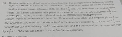 Hassan ingin menghiasi semula akuariumnya. Dia mengeluarkan beberapa batang 
kayu dan tumbuhan buatan dari akuarium. Dia mendapati paras air dalam akuarium 
masing-masing turun sebanyak 2.26 cm dan 1 4/5 cm Dia kemudian menambah batu 
kerikil ke dalam akuarium dan paras air dalam akuarium menaik sebanyak 1 3/4 cm. 
Hitung perubahan paras air dalam akuarium. Ke Mengamalshs 
Hassan wants to redecorate his aquarium. He removed some sticks and artificial plants from 
the aquarium. He found that the water level in the aquarium dropped by 2.26 cm and 1 4/5 cm
respectively. He then added gravel to the aquarium and the water level in the aquarium rose 
by 1 3/4 cm. Calculate the change in water level in the aquarium. 
Tawanan / Answer :