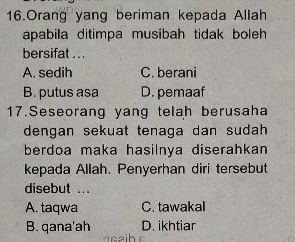 Orang yang beriman kepada Allah
apabila ditimpa musibah tidak boleh
bersifat . . .
A. sedih C. berani
B. putus asa D. pemaaf
17.Seseorang yang telah berusaha
dengan sekuat tenaga dan sudah 
berdoa maka hasilnya diserahkan 
kepada Allah. Penyerhan diri tersebut
disebut ...
A. taqwa C. tawakal
B. qana'ah D. ikhtiar