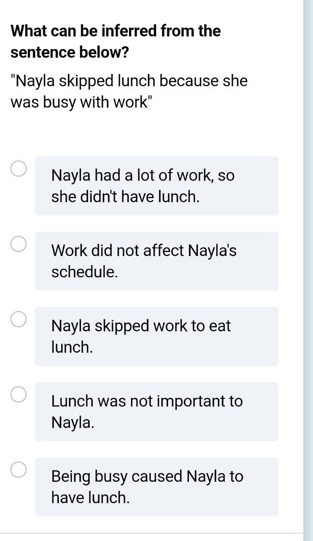 What can be inferred from the
sentence below?
"Nayla skipped lunch because she
was busy with work"
Nayla had a lot of work, so
she didn't have lunch.
Work did not affect Nayla's
schedule.
Nayla skipped work to eat
lunch.
Lunch was not important to
Nayla.
Being busy caused Nayla to
have lunch.