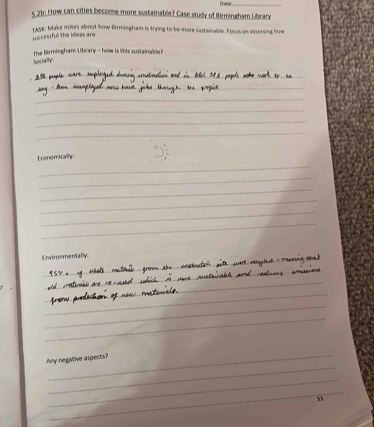 Date_ 
5.2b: How can cities become more sustainable? Case study of Birmingham Library 
TASK: Make notes about how Birmingham is trying to be more sustainable. Focus on assessing how 
successful the ideas are. 
The Birmingham Library - how is this sustainable? 
Socially: 
_ 
_ 
_ 
_ 
_ 
_ 
_ 
Economically: 
_ 
_ 
_ 
_ 
_ 
_ 
_ 
Environmentally: 
_ 
_ 
_ 
_ 
_ 
_ 
_ 
Any negative aspects? 
_ 
_ 
33