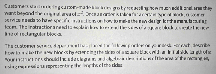 Customers start ordering custom-made block designs by requesting how much additional area they 
want beyond the original area of x^2. Once an order is taken for a certain type of block, customer 
service needs to have specific instructions on how to make the new design for the manufacturing 
team. The instructions need to explain how to extend the sides of a square block to create the new 
line of rectangular blocks. 
The customer service department has placed the following orders on your desk. For each, describe 
how to make the new blocks by extending the sides of a square block with an initial side length of x. 
Your instructions should include diagrams and algebraic descriptions of the area of the rectangles, 
using expressions representing the lengths of the sides.