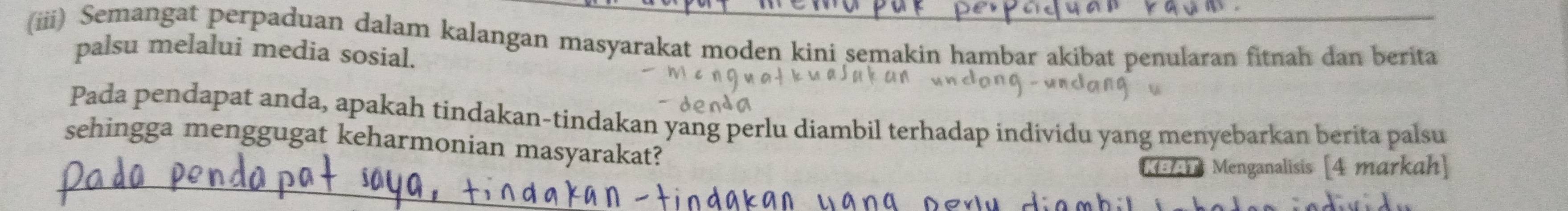 (iii) Semangat perpaduan dalam kalangan masyarakat moden kini semakin hambar akibat penularan fitnah dan berita 
palsu melalui media sosial. 
Pada pendapat anda, apakah tindakan-tindakan yang perlu diambil terhadap individu yang menyebarkan berita palsu 
sehingga menggugat keharmonian masyarakat? 
K5Ah Menganalisis [4 markah]