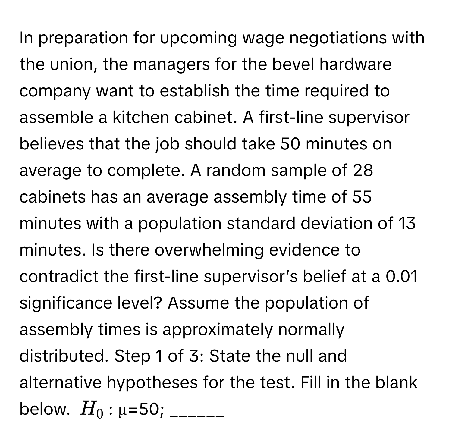 In preparation for upcoming wage negotiations with the union, the managers for the bevel hardware company want to establish the time required to assemble a kitchen cabinet. A first-line supervisor believes that the job should take 50 minutes on average to complete. A random sample of 28 cabinets has an average assembly time of 55 minutes with a population standard deviation of 13 minutes. Is there overwhelming evidence to contradict the first-line supervisor’s belief at a 0.01 significance level? Assume the population of assembly times is approximately normally distributed. Step 1 of 3: State the null and alternative hypotheses for the test. Fill in the blank below.  $H_0$: μ=50; ______