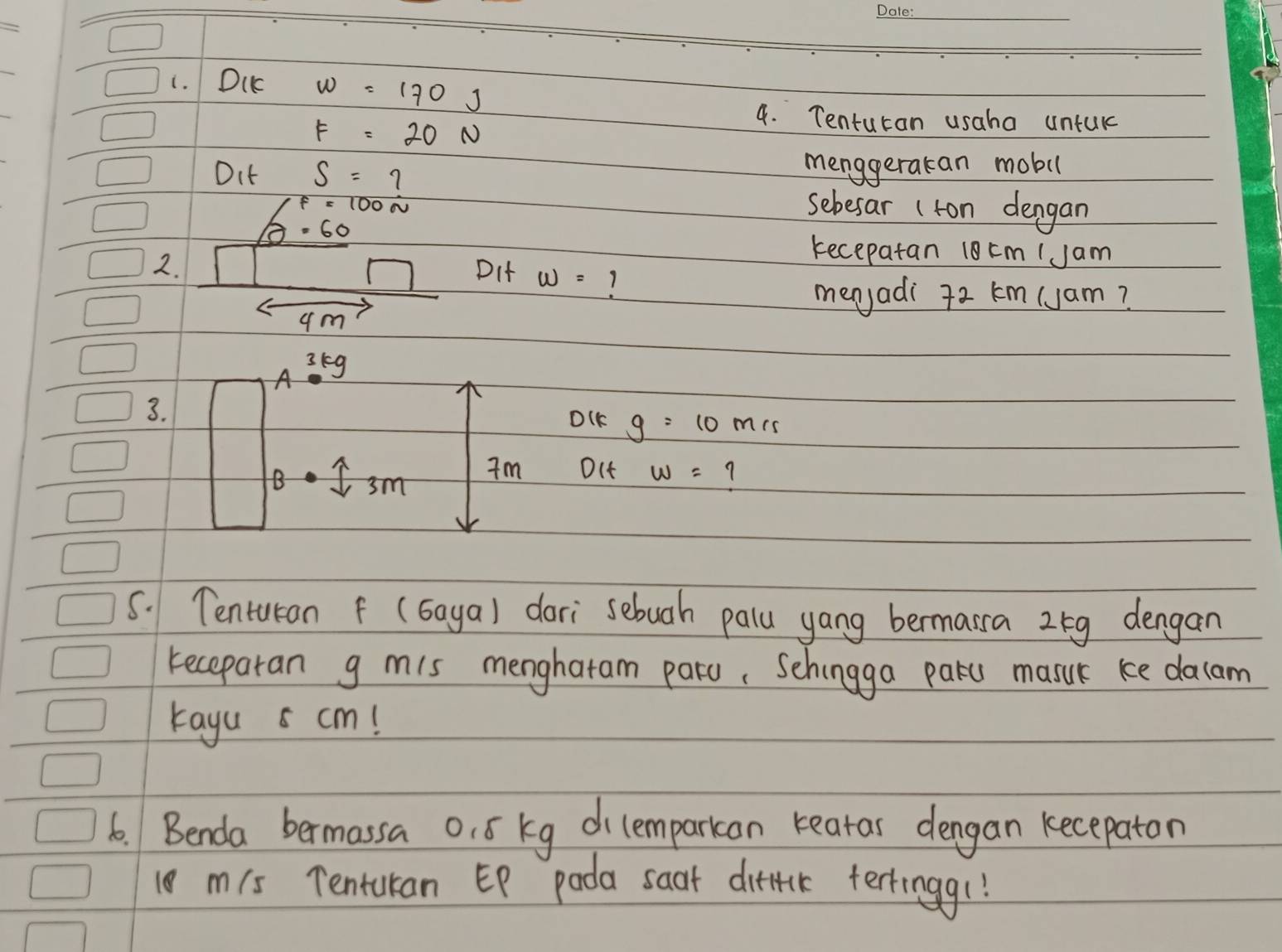 Du w=170J
F=20N
4. Tenturan usaha untuk 
Oit S=7 menggeracan mobil
/f=100N sebesar (ton dengan
varnothing =60
kecepatan 18 cm (Jam 
2. DIt w= 7
menjadi 72 km (Jam?
4m
A^3g
3. 
DIK g=10 mis 
B sm 
Im Oct w= 7
5. Tenturan f (Gaya) dari sebuah palu yang bermarra 25g dengan 
keceparan g mis menghatam paro, Schingga paku masuk ke dacam 
tayu 5 cm! 
6. Benda bermassa o. ó kg dicemparkan rearar dengan kecepaton 
10 mis Tentukan EP pada saat ditick tertingg(!