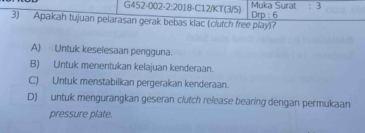 Muka Surat : 3
3) Apakah tujuan pelarasan gerak bebas klac (clutch free play)? Drp : 6
A) Untuk keselesaan pengguna.
B) Untuk menentukan kelajuan kenderaan.
C) Untuk menstabilkan pergerakan kenderaan.
D) untuk mengurangkan geseran clutch release bearing dengan permukaan
pressure plate.