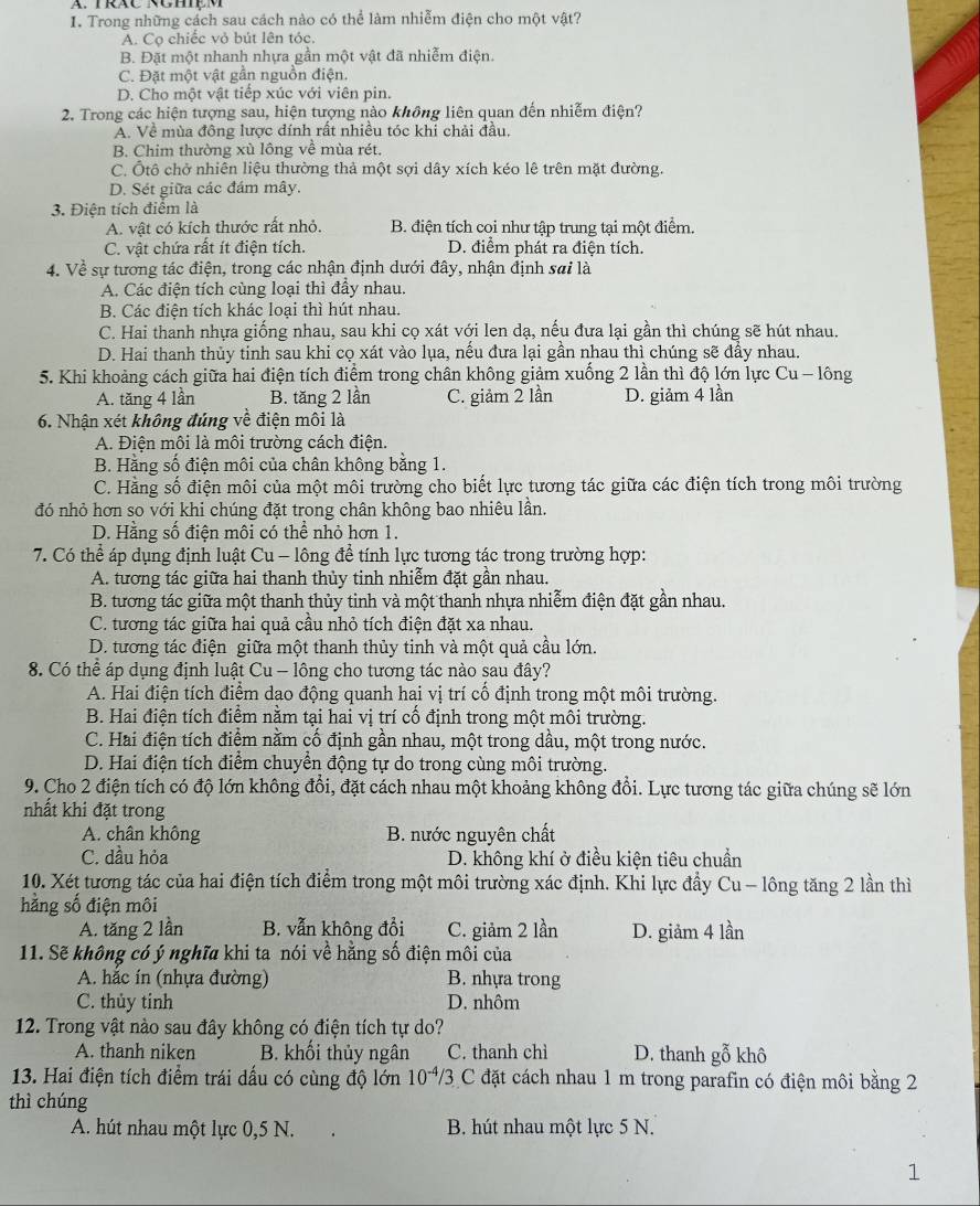 Trong những cách sau cách nào có thể làm nhiễm điện cho một vật?
A. Co chiếc vỏ bút lên tóc.
B. Đặt một nhanh nhựa gần một vật đã nhiễm điện.
C. Đặt một vật gần nguồn điện.
D. Cho một vật tiếp xúc với viên pin.
2. Trong các hiện tượng sau, hiện tượng nào không liên quan đến nhiễm điện?
A. Về mùa đông lược dính rất nhiều tóc khi chải đầu.
B. Chim thường xù lông về mùa rét.
C. Ôtô chở nhiên liệu thường thả một sợi dây xích kéo lê trên mặt đường.
D. Sét giữa các đám mây.
3. Điện tích điểm là
A. vật có kích thước rất nhỏ. B. điện tích coi như tập trung tại một điểm.
C. vật chứa rất ít điện tích. D. điểm phát ra điện tích.
4. Về sự tương tác điện, trong các nhận định dưới đây, nhận định sai là
A. Các điện tích cùng loại thì đầy nhau.
B. Các điện tích khác loại thì hút nhau.
C. Hai thanh nhựa giống nhau, sau khi cọ xát với len dạ, nếu đưa lại gần thì chúng sẽ hút nhau.
D. Hai thanh thủy tỉnh sau khi cọ xát vào lụa, nếu đưa lại gần nhau thì chúng sẽ đầy nhau.
5. Khi khoảng cách giữa hai điện tích điểm trong chân không giảm xuống 2 lần thì độ lớn lực Cu - lông
A. tăng 4 lần B. tăng 2 lần C. giảm 2 lần D. giảm 4 lần
6. Nhận xét không đúng về điện môi là
A. Điện môi là môi trường cách điện.
B. Hằng số điện môi của chân không bằng 1.
C. Hằng số điện môi của một môi trường cho biết lực tương tác giữa các điện tích trong môi trường
đó nhỏ hơn so với khi chúng đặt trong chân không bao nhiêu lần.
D. Hằng số điện môi có thể nhỏ hơn 1.
7. Có thể áp dụng định luật Cu - lông để tính lực tương tác trong trường hợp:
A. tương tác giữa hai thanh thủy tinh nhiễm đặt gần nhau.
B. tương tác giữa một thanh thủy tinh và một thanh nhựa nhiễm điện đặt gần nhau.
C. tương tác giữa hai quả cầu nhỏ tích điện đặt xa nhau.
D. tương tác điện giữa một thanh thủy tinh và một quả cầu lớn.
8. Có thể áp dụng định luật Cu - lông cho tương tác nào sau đây?
A. Hai điện tích điểm dao động quanh hai vị trí cổ định trong một môi trường.
B. Hai điện tích điểm nằm tại hai vị trí cố định trong một môi trường.
C. Hai điện tích điểm nằm cố định gần nhau, một trong dầu, một trong nước.
D. Hai điện tích điểm chuyển động tự do trong cùng môi trường.
9. Cho 2 điện tích có độ lớn không đổi, đặt cách nhau một khoảng không đổi. Lực tương tác giữa chúng sẽ lớn
nhất khi đặt trong
A. chân không B. nước nguyên chất
C. dầu hỏa D. không khí ở điều kiện tiêu chuẩn
10. Xét tương tác của hai điện tích điểm trong một môi trường xác định. Khi lực đầy Cu - lông tăng 2 lần thì
hằng số điện môi
A. tăng 2 lần B. vẫn không đổi C. giảm 2 lần D. giảm 4 lần
11. Sẽ không có ý nghĩa khi ta nói về hằng số điện môi của
A. hắc ín (nhựa đường) B. nhựa trong
C. thủy tỉnh D. nhôm
12. Trong vật nào sau đây không có điện tích tự do?
A. thanh niken B. khối thủy ngân C. thanh chì D. thanh gỗ khô
13. Hai điện tích điểm trái dấu có cùng độ lớn 10^(-4)/3 C đặt cách nhau 1 m trong parafin có điện môi bằng 2
thì chúng
A. hút nhau một lực 0,5 N. B. hút nhau một lực 5 N.
1