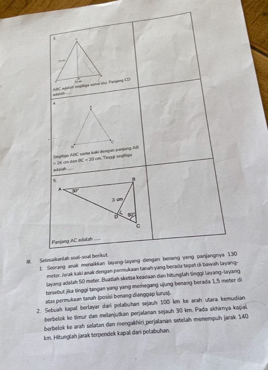 adalah
4.
Segitiga ABC sama kaki dengan panjang AB
=26cm dan BC=20cm Tinggi segitiga
adalah_
Panjang AC adalah_
III. Selesaikanlah soal-soal berikut.
1. Seorang anak menaikkan layang-layang dengan benang yang panjangnya 130
meter. Jarak kaki anak dengan permukaan tanah yang berada tepat di bawah layang-
layang adalah 50 meter. Buatlah sketsa keadaan dan hitunglah tinggi layang-layang
tersebut jika tinggi tangan yang yang memegang ujung benang berada 1,5 meter di
atas permukaan tanah (posisi benang dianggap lurus).
2. Sebuah kapal berlayar dari pelabuhan sejauh 100 km ke arah utara kemudian
berbelok ke timur dan melanjutkan perjalanan sejauh 30 km. Pada akhirnya kapal
berbelok ke arah selatan dan mengakhirj_perjalanan setelah menempuh jarak 140
km. Hitunglah jarak terpendek kapal dari pelabuhan.