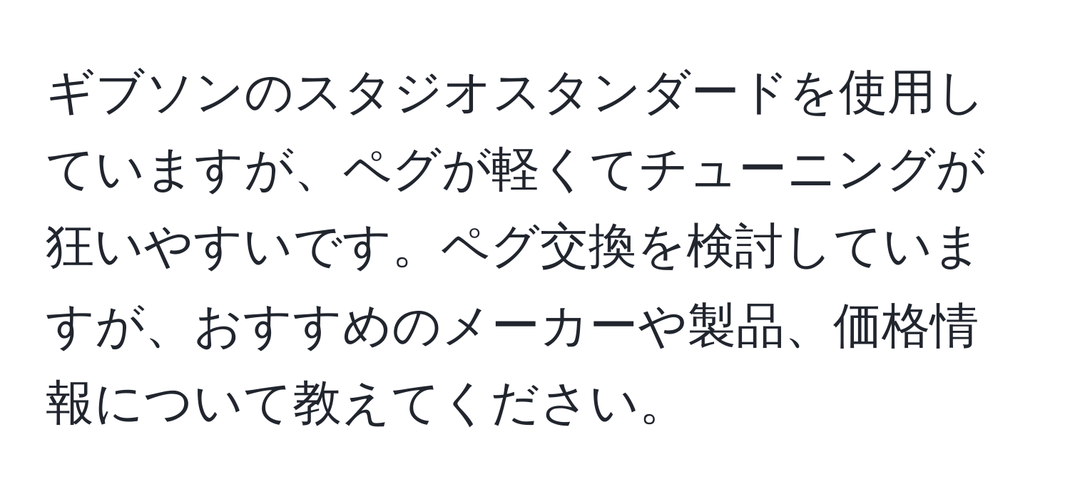 ギブソンのスタジオスタンダードを使用していますが、ペグが軽くてチューニングが狂いやすいです。ペグ交換を検討していますが、おすすめのメーカーや製品、価格情報について教えてください。