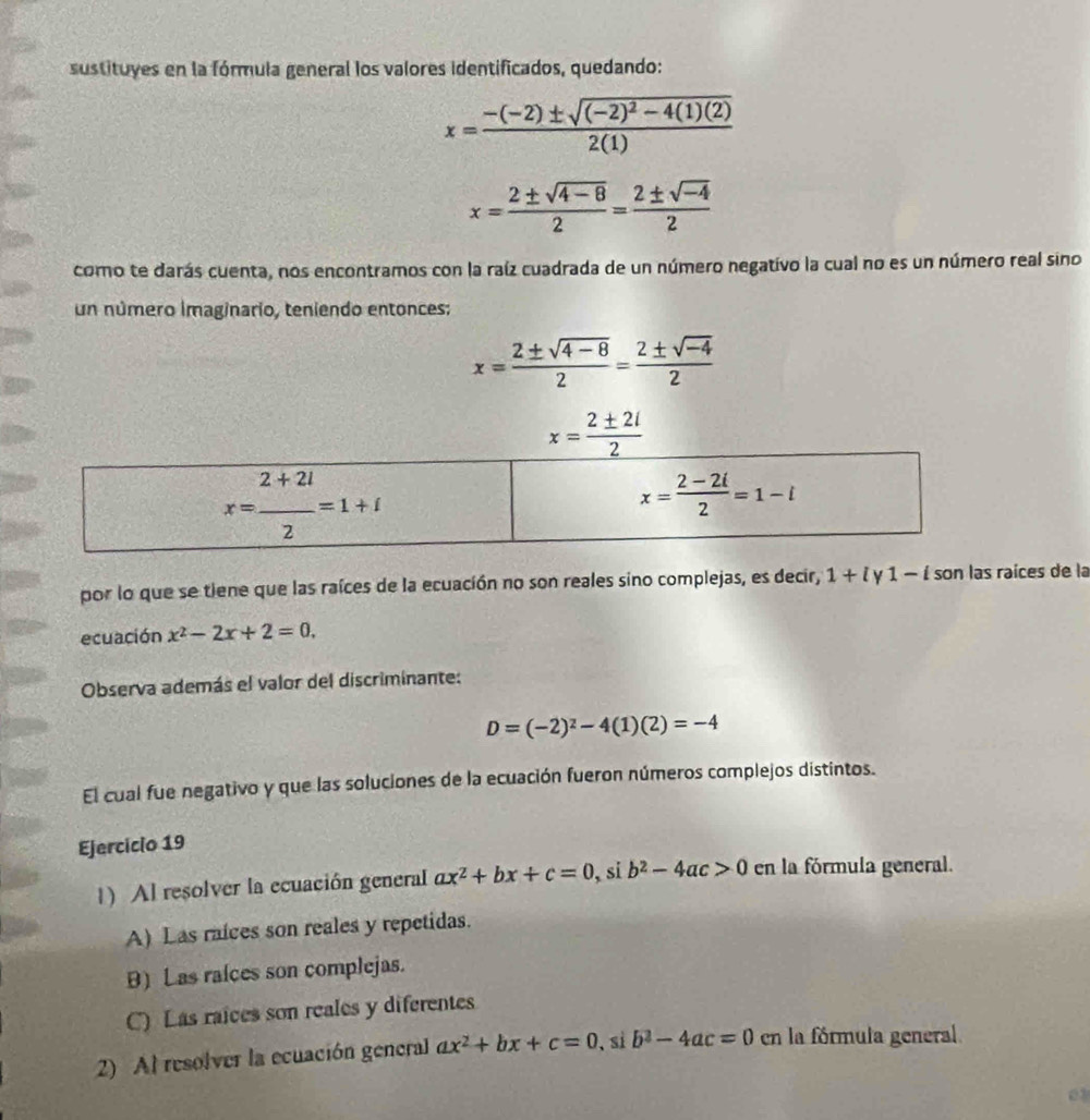 sustituyes en la fórmula general los valores identificados, quedando:
x=frac -(-2)± sqrt((-2)^2)-4(1)(2)2(1)
x= (2± sqrt(4-8))/2 = (2± sqrt(-4))/2 
como te darás cuenta, nos encontramos con la raíz cuadrada de un número negativo la cual no es un número real sino
un número imaginario, teniendo entonces:
x= (2± sqrt(4-8))/2 = (2± sqrt(-4))/2 
x= 2± 2i/2 
por lo que se tiene que las raíces de la ecuación no son reales sino complejas, es decir, 1+ly1-i son las raíces de la
ecuación x^2-2x+2=0.
Observa además el valor del discriminante:
D=(-2)^2-4(1)(2)=-4
El cual fue negativo y que las soluciones de la ecuación fueron números complejos distintos.
Ejercicio 19
1) Al resolver la ecuación general ax^2+bx+c=0 , si b^2-4ac>0 en la fórmula general.
A) Las raíces son reales y repetidas.
B) Las raíces son complejas.
C) Las raices son reales y diferentes
2) Al resolver la ecuación general ax^2+bx+c=0 , si b^2-4ac=0 en la fórmula general