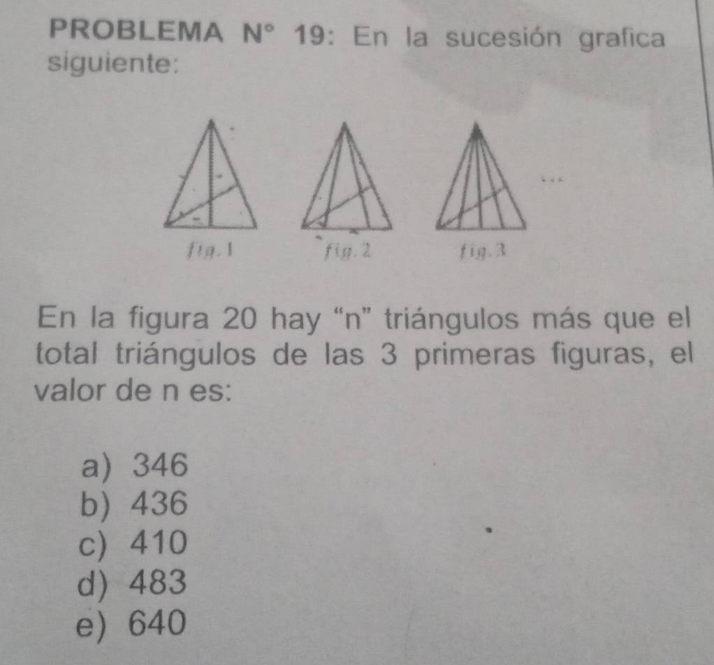 PROBLEMA N° 19: En la sucesión grafica
siguiente:
fig.1 fig. 2 fig. 3
En la figura 20 hay “ n ” triángulos más que el
total triángulos de las 3 primeras figuras, el
valor de n es:
a 346
b) 436
c 410
d) 483
e 640