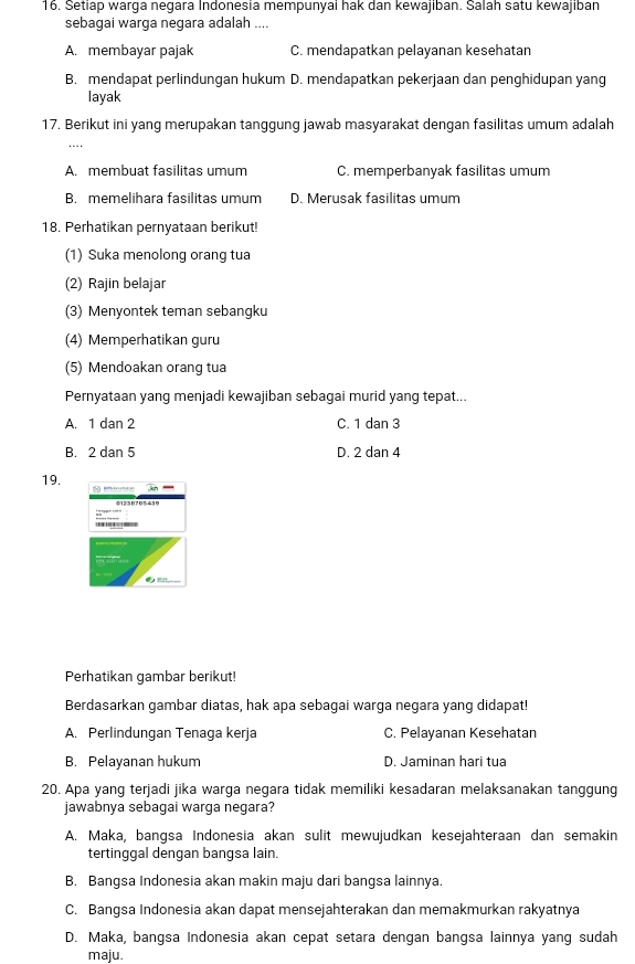 Setiap warga negara Indonesia mempunyai hak dan kewajıban. Salah satu kewajıban
sebagai warga negara adalah ....
A. membayar pajak C. mendapatkan pelayanan kesehatan
B. mendapat perlindungan hukum D. mendapatkan pekerjaan dan penghidupan yang
layak
17. Berikut ini yang merupakan tanggung jawab masyarakat dengan fasilitas umum adalah
_
A. membuat fasilitas umum C. memperbanyak fasilitas umum
B. memelihara fasilitas umum D. Merusak fasilitas umum
18. Perhatikan pernyataan berikut!
(1) Suka menolong orang tua
(2) Rajin belajar
(3) Menyontek teman sebangku
(4) Memperhatikan guru
(5) Mendoakan orang tua
Pernyataan yang menjadi kewajiban sebagai murid yang tepat...
A. 1 dan 2 C. 1 dan 3
B. 2 dan 5 D. 2 dan 4
19.   _
Perhatikan gambar berikut!
Berdasarkan gambar diatas, hak apa sebagai warga negara yang didapat!
A. Perlindungan Tenaga kerja C. Pelayanan Kesehatan
B. Pelayanan hukum D. Jaminan hari tua
20. Apa yang terjadi jika warga negara tidak memiliki kesadaran melaksanakan tanggung
jawabnya sebagai warga negara?
A. Maka, bangsa Indonesia akan sulit mewujudkan kesejahteraan dan semakin
tertinggal dengan bangsa lain.
B. Bangsa Indonesia akan makin maju dari bangsa lainnya.
C. Bangsa Indonesia akan dapat mensejahterakan dan memakmurkan rakyatnya
D. Maka, bangsa Indonesia akan cepat setara dengan bangsa lainnya yang sudah
maju.