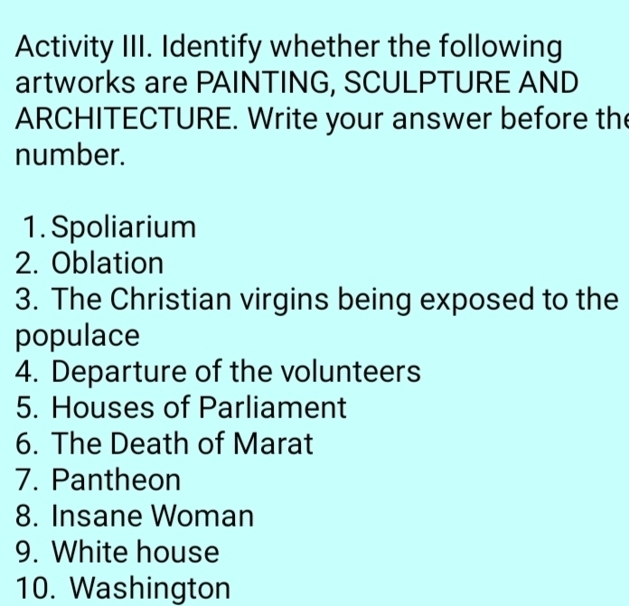 Activity III. Identify whether the following 
artworks are PAINTING, SCULPTURE AND 
ARCHITECTURE. Write your answer before the 
number. 
1. Spoliarium 
2. Oblation 
3. The Christian virgins being exposed to the 
populace 
4. Departure of the volunteers 
5. Houses of Parliament 
6. The Death of Marat 
7. Pantheon 
8. Insane Woman 
9. White house 
10. Washington