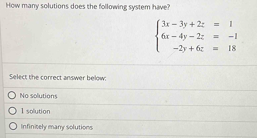 How many solutions does the following system have?
beginarrayl 3x-3y+2z=1 6x-4y-2z=-1 -2y+6z=18endarray.
Select the correct answer below:
No solutions
1 solution
Infinitely many solutions